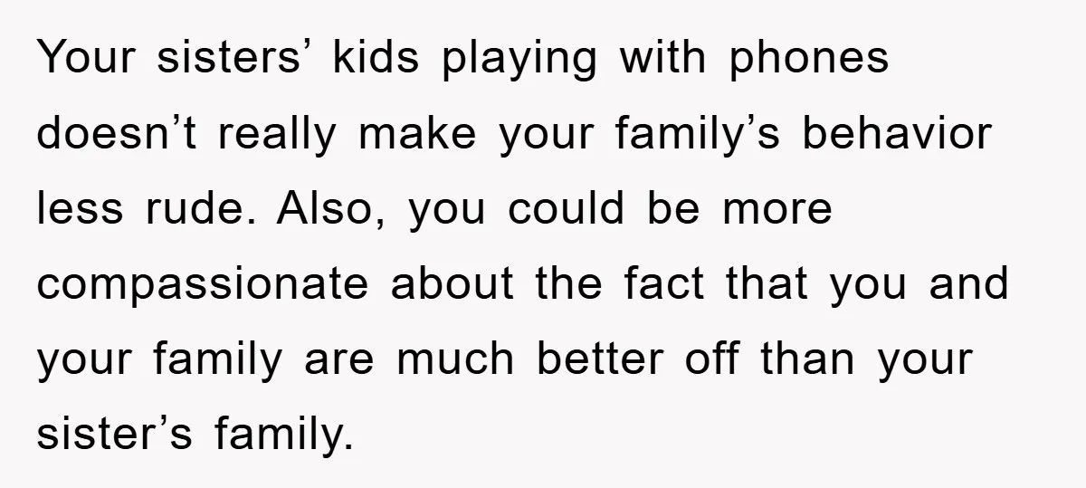 Your sisters’ kids playing with phones doesn’t really make your family’s behavior less rude. Also, you could be more compassionate about the fact that you and your family are much...