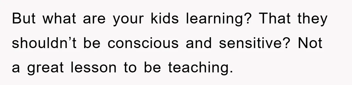 But what are your kids learning? That they shouldn’t be conscious and sensitive? Not a great lesson to be teaching.