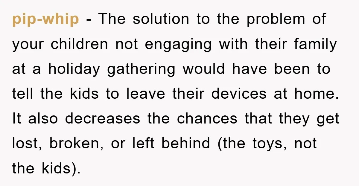 pip-whip − The solution to the problem of your children not engaging with their family at a holiday gathering would have been to tell the kids to leave their devices...