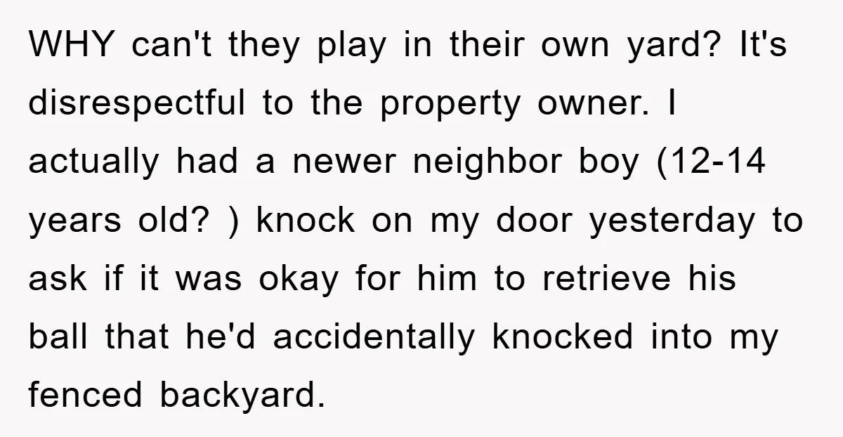 WHY can't they play in their own yard? It's disrespectful to the property owner. I actually had a newer neighbor boy (12-14 years old? ) knock on my door yesterday...