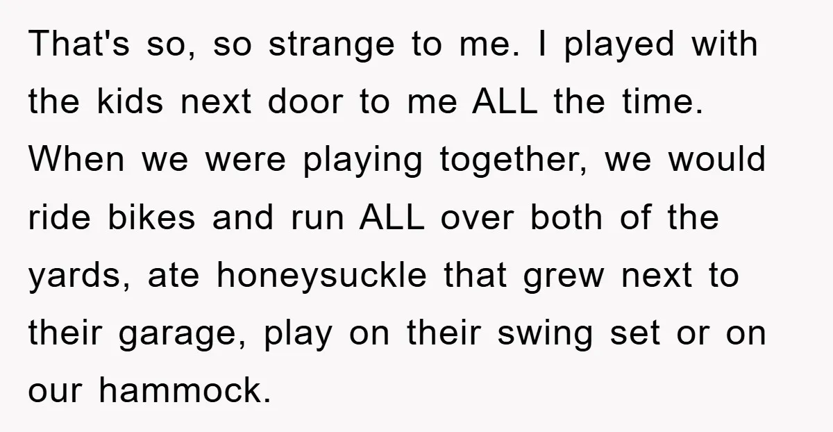 That's so, so strange to me. I played with the kids next door to me ALL the time. When we were playing together, we would ride bikes and run ALL...