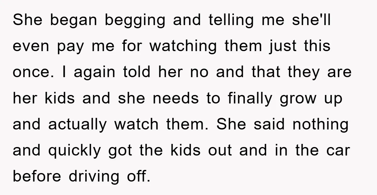She began begging and telling me she'll even pay me for watching them just this once. I again told her no and that they are her kids and she needs...
