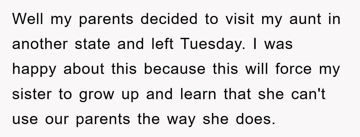 Well my parents decided to visit my aunt in another state and left Tuesday. I was happy about this because this will force my sister to grow up and learn...