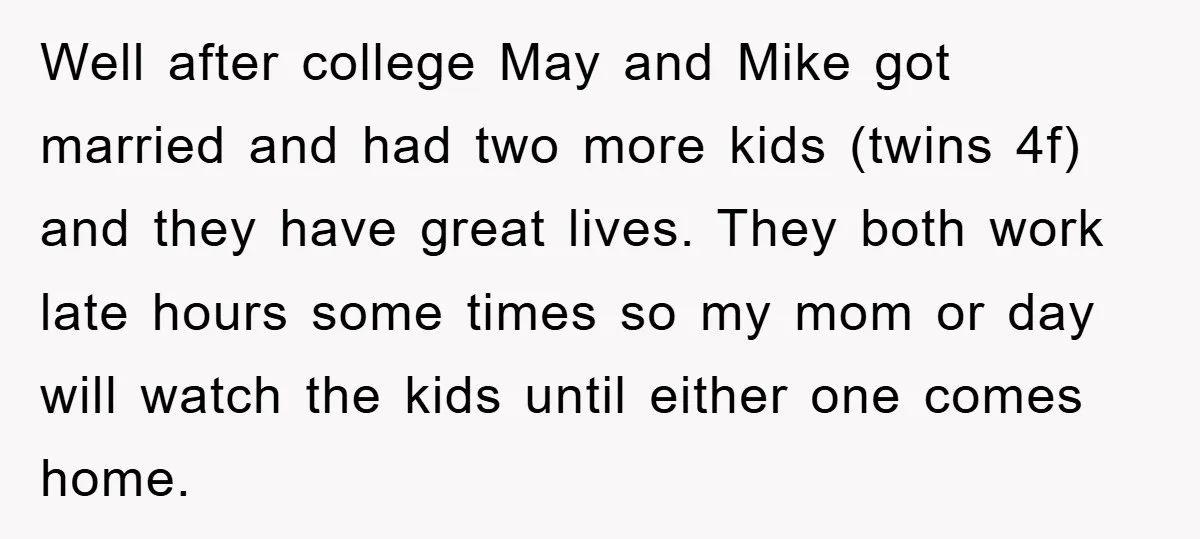 Well after college May and Mike got married and had two more kids (twins 4f) and they have great lives. They both work late hours some times so my mom...