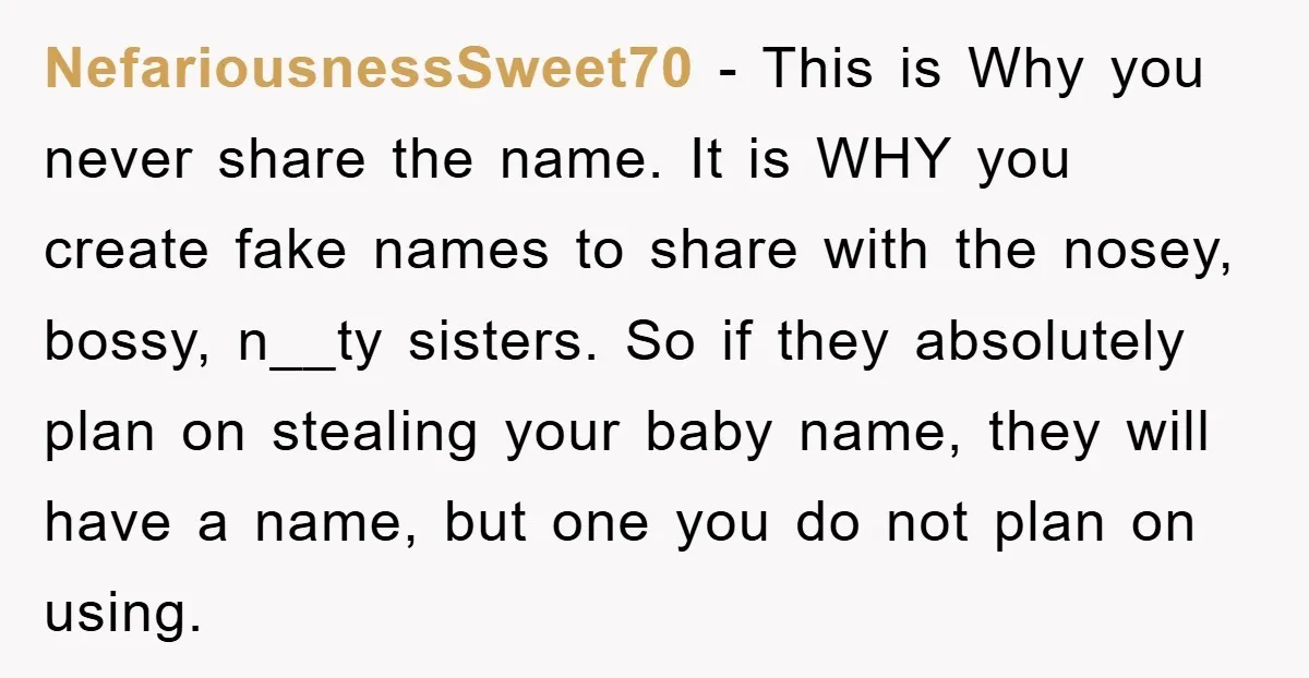 NefariousnessSweet70 − This is Why you never share the name. It is WHY you create fake names to share with the nosey, bossy, n__ty sisters. So if they absolutely plan...