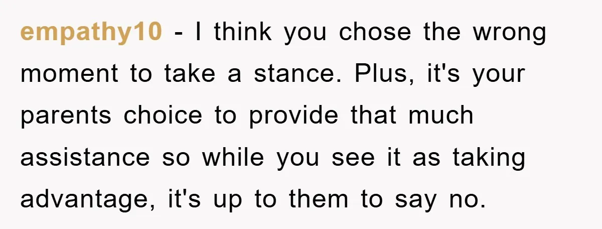empathy10 − I think you chose the wrong moment to take a stance. Plus, it's your parents choice to provide that much assistance so while you see it as taking...