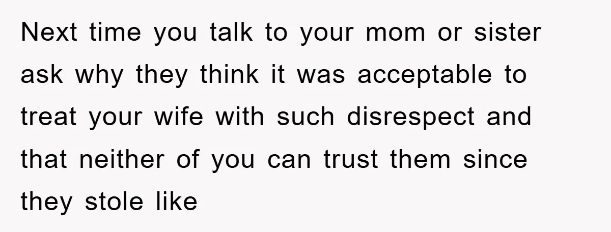 Next time you talk to your mom or sister ask why they think it was acceptable to treat your wife with such disrespect and that neither of you can trust...