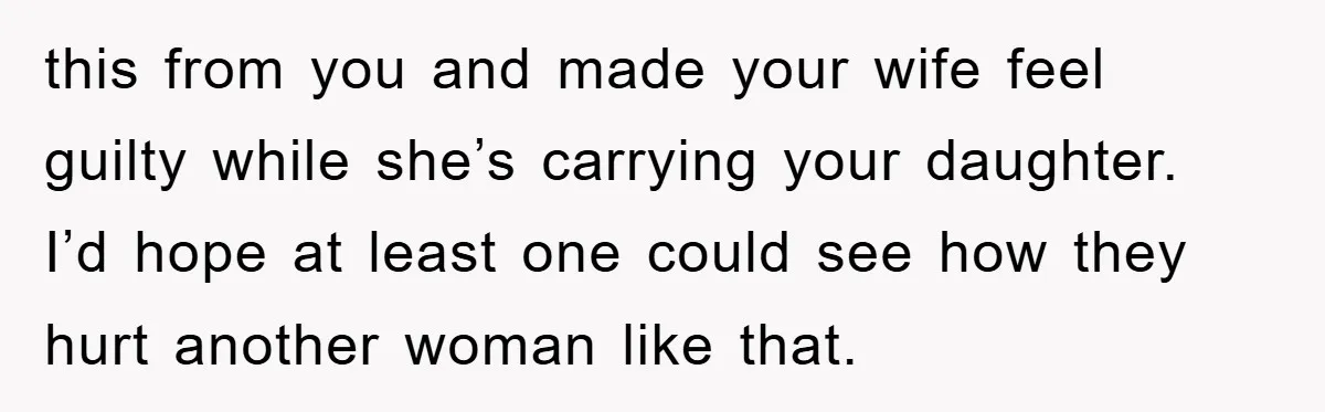 this from you and made your wife feel guilty while she’s carrying your daughter. I’d hope at least one could see how they hurt another woman like that.