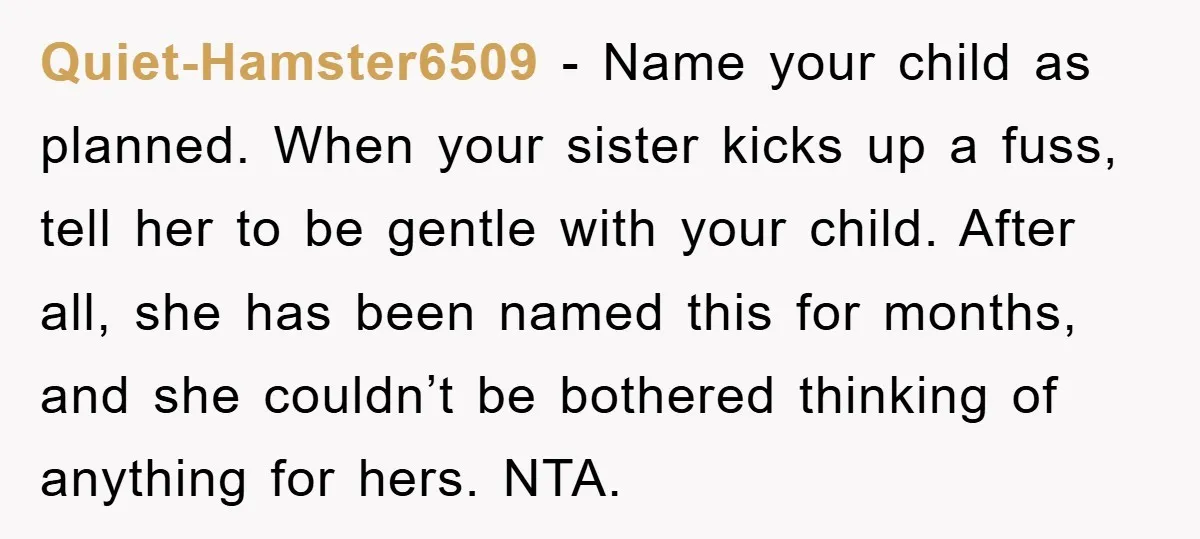 Quiet-Hamster6509 − Name your child as planned. When your sister kicks up a fuss, tell her to be gentle with your child. After all, she has been named this for...