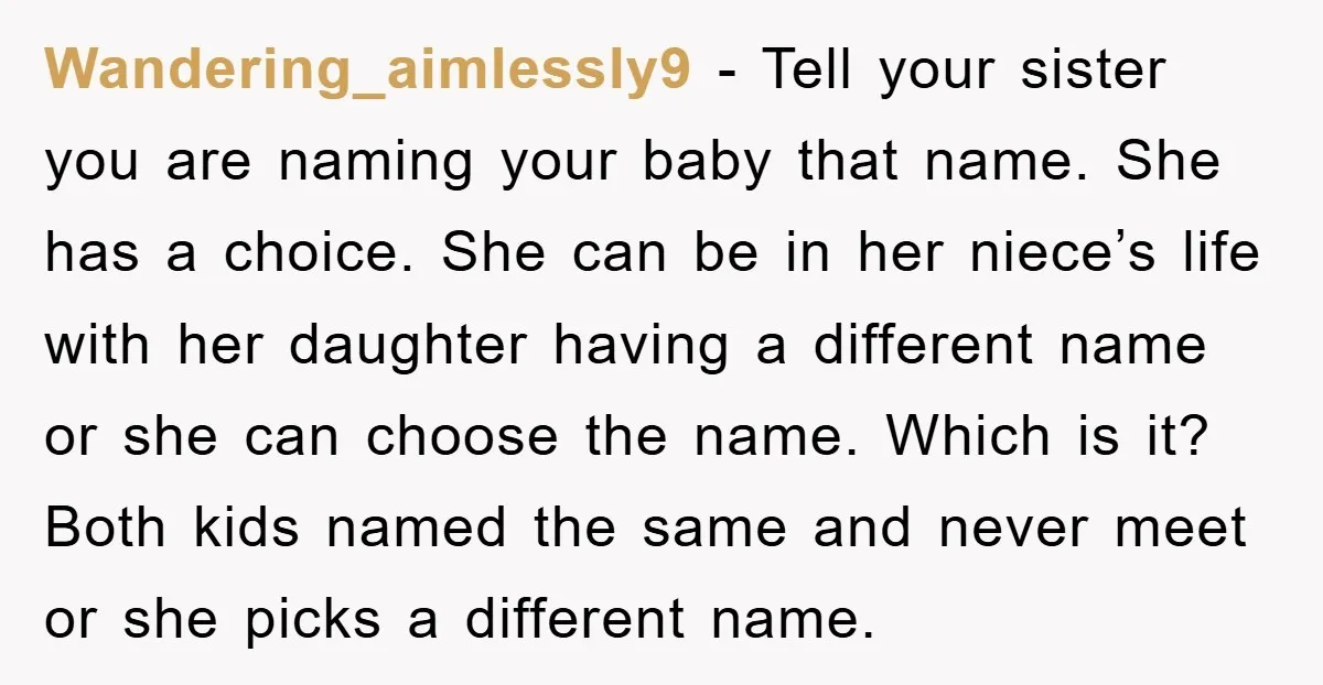 Wandering_aimlessly9 − Tell your sister you are naming your baby that name. She has a choice. She can be in her niece’s life with her daughter having a different name...