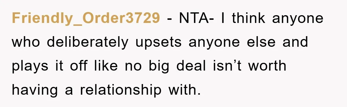 Friendly_Order3729 − NTA- I think anyone who deliberately upsets anyone else and plays it off like no big deal isn’t worth having a relationship with.