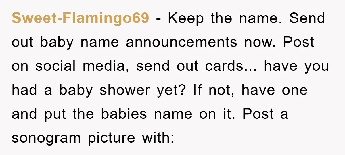 Sweet-Flamingo69 − Keep the name. Send out baby name announcements now. Post on social media, send out cards... have you had a baby shower yet? If not, have one and...