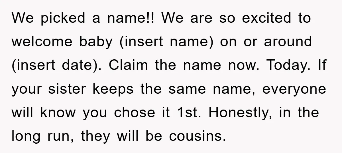 We picked a name!! We are so excited to welcome baby (insert name) on or around (insert date). Claim the name now. Today. If your sister keeps the same name,...