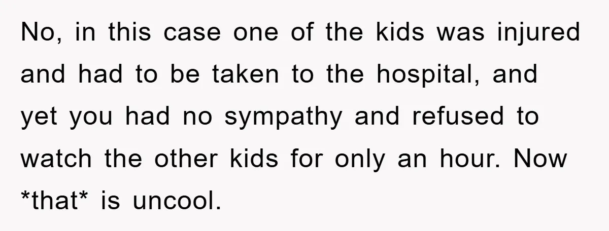 No, in this case one of the kids was injured and had to be taken to the hospital, and yet you had no sympathy and refused to watch the other...
