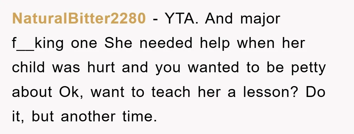 NaturalBitter2280 − YTA. And major f__king one She needed help when her child was hurt and you wanted to be petty about Ok, want to teach her a lesson? Do...