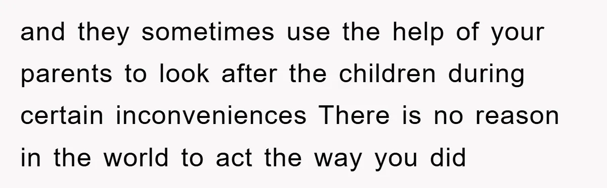 and they sometimes use the help of your parents to look after the children during certain inconveniences There is no reason in the world to act the way you did