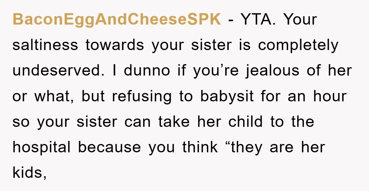 BaconEggAndCheeseSPK − YTA. Your saltiness towards your sister is completely undeserved. I dunno if you’re jealous of her or what, but refusing to babysit for an hour so your sister...