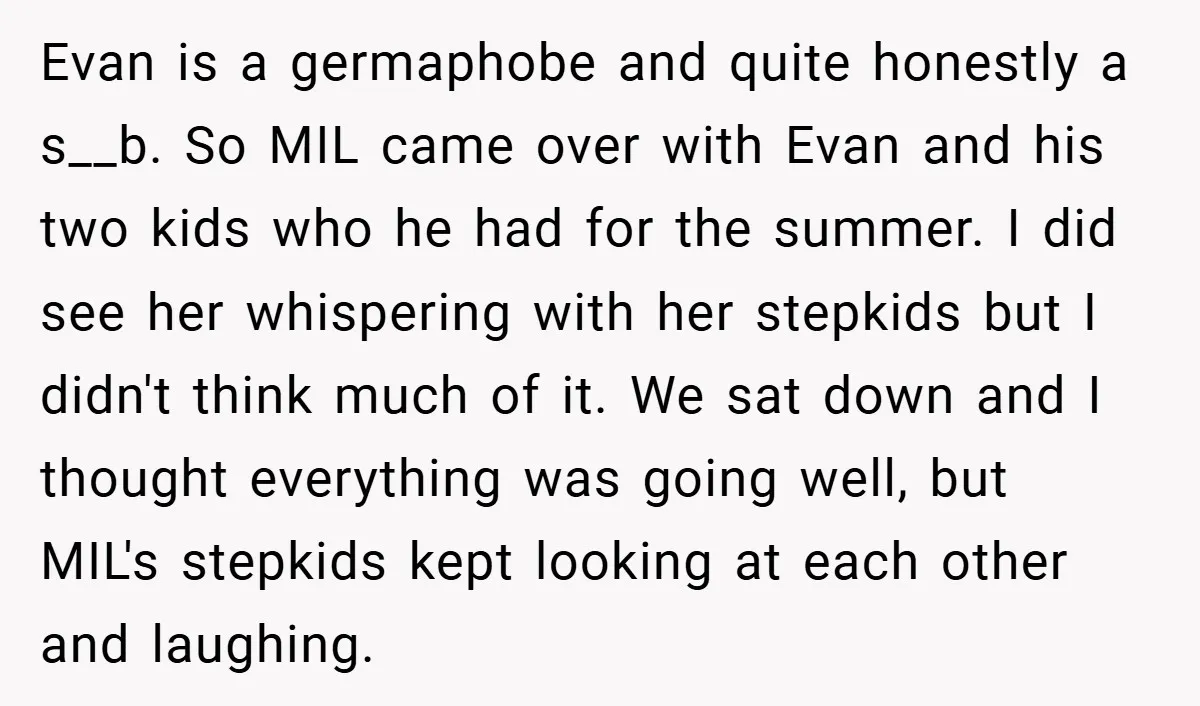Evan is a germaphobe and quite honestly a s__b. So MIL came over with Evan and his two kids who he had for the summer. I did see her whispering...