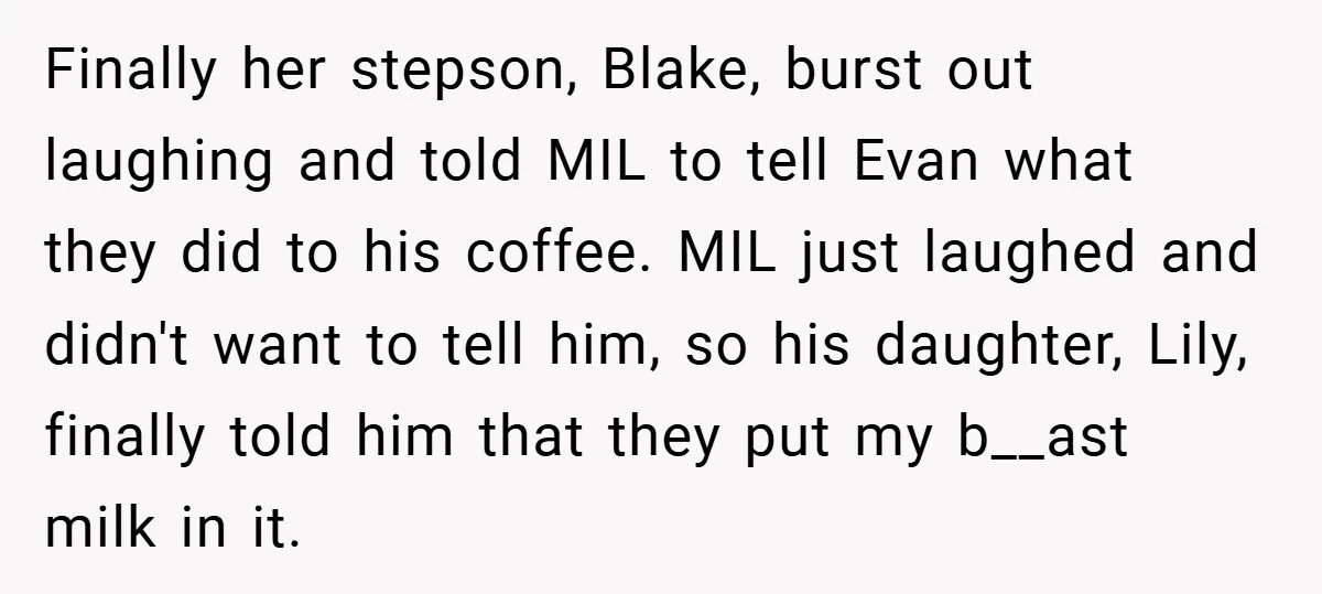 Finally her stepson, Blake, burst out laughing and told MIL to tell Evan what they did to his coffee. MIL just laughed and didn't want to tell him, so his...