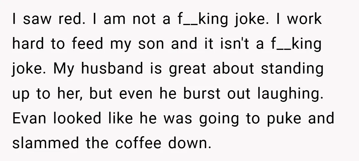 I saw red. I am not a f__king joke. I work hard to feed my son and it isn't a f__king joke. My husband is great about standing up to...