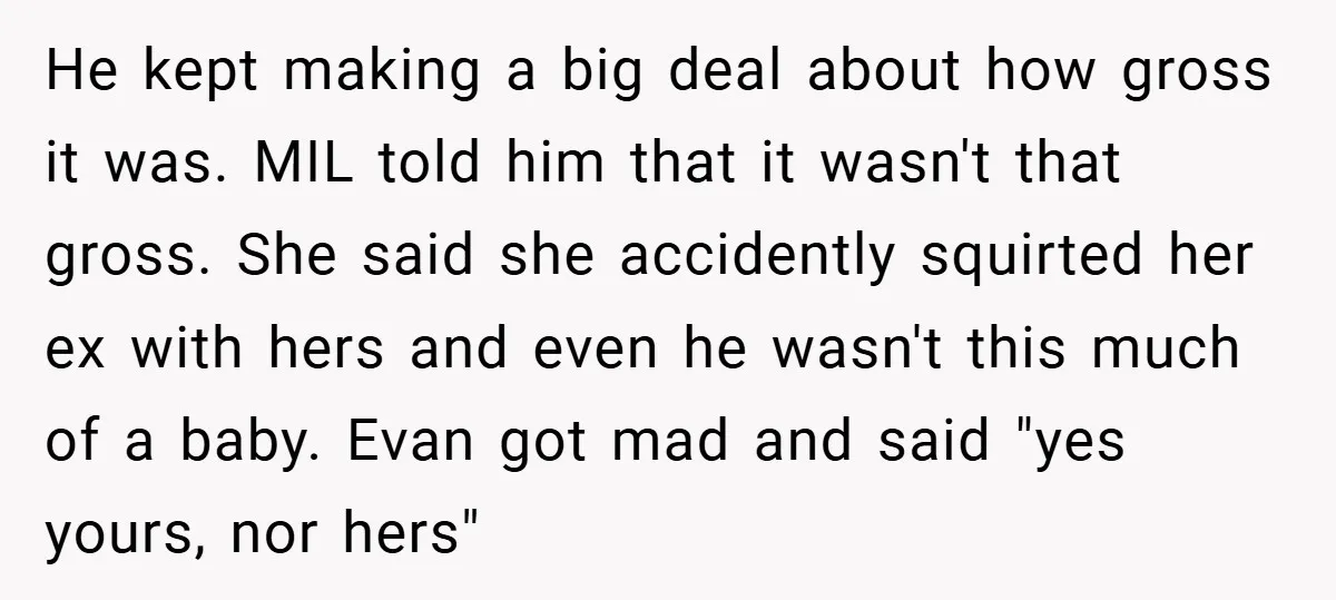 He kept making a big deal about how gross it was. MIL told him that it wasn't that gross. She said she accidently squirted her ex with hers and even...