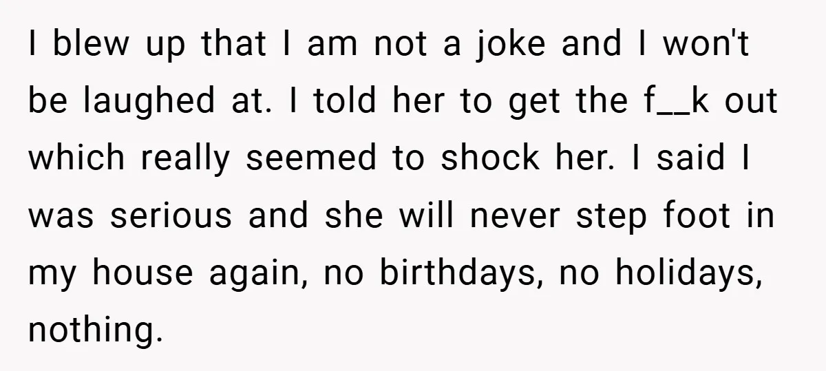 I blew up that I am not a joke and I won't be laughed at. I told her to get the f__k out which really seemed to shock her. I...