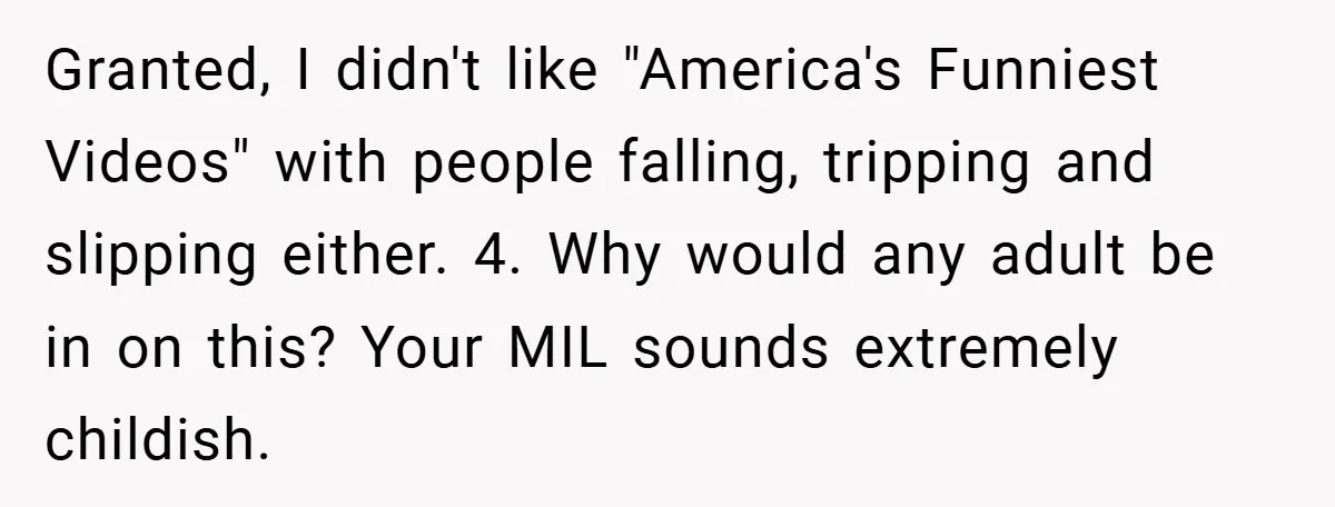 Granted, I didn't like "America's Funniest Videos" with people falling, tripping and slipping either. 4. Why would any adult be in on this? Your MIL sounds extremely childish.