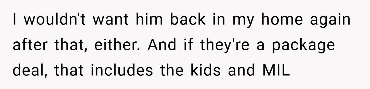 I wouldn't want him back in my home again after that, either. And if they're a package deal, that includes the kids and MIL