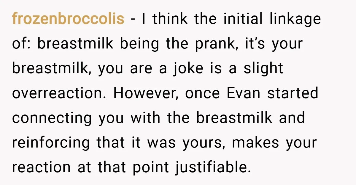 frozenbroccolis − I think the initial linkage of: breastmilk being the prank, it’s your breastmilk, you are a joke is a slight overreaction. However, once Evan started connecting you with...