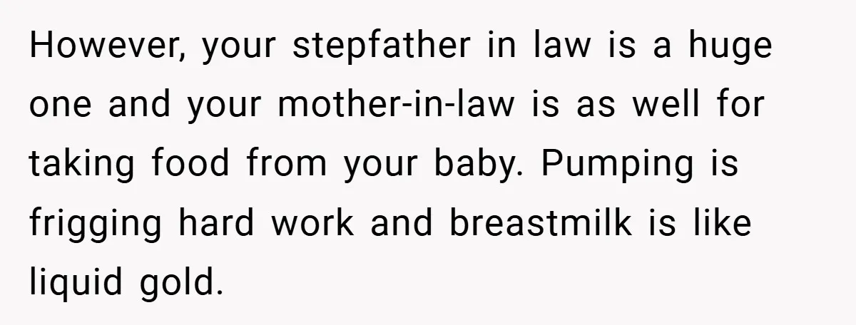 However, your stepfather in law is a huge one and your mother-in-law is as well for taking food from your baby. Pumping is frigging hard work and breastmilk is like...