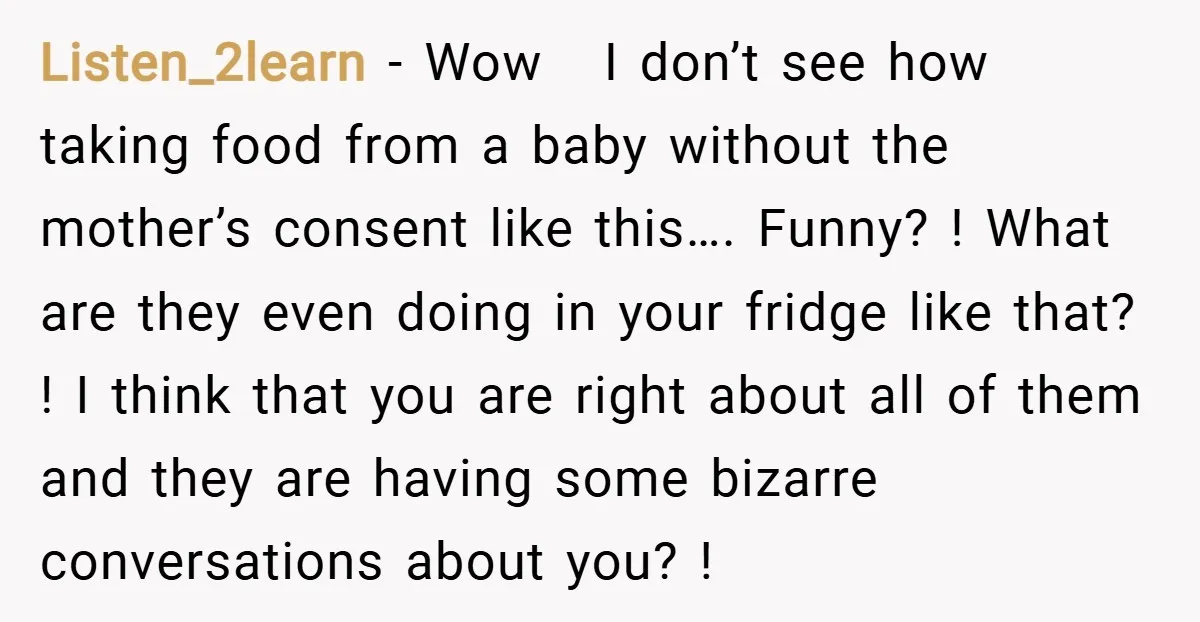 Listen_2learn − Wow I don’t see how taking food from a baby without the mother’s consent like this…. Funny? ! What are they even doing in your fridge like that?...