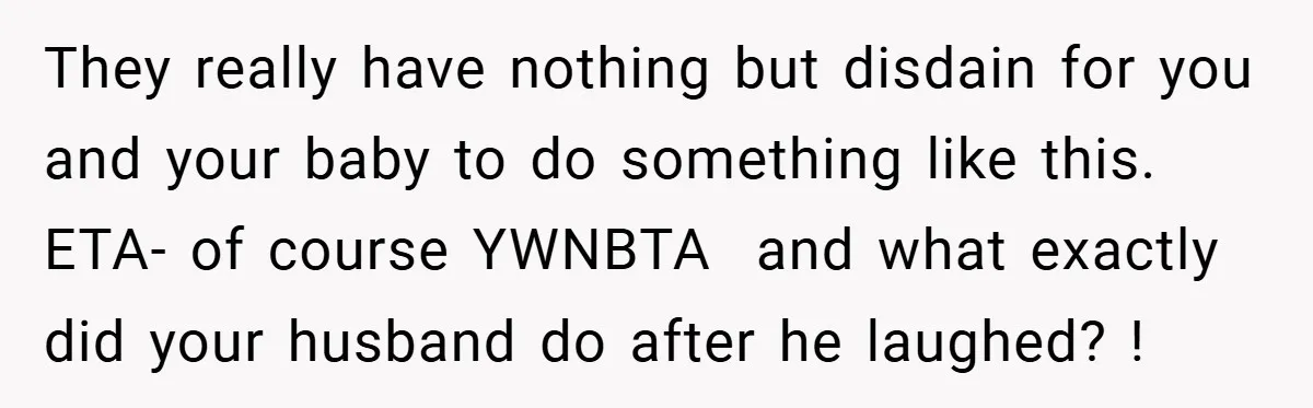 They really have nothing but disdain for you and your baby to do something like this. ETA- of course YWNBTA and what exactly did your husband do after he laughed?...
