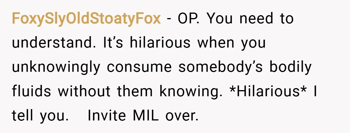 FoxySlyOldStoatyFox − OP. You need to understand. It’s hilarious when you unknowingly consume somebody’s bodily fluids without them knowing. *Hilarious* I tell you.   Invite MIL over.
