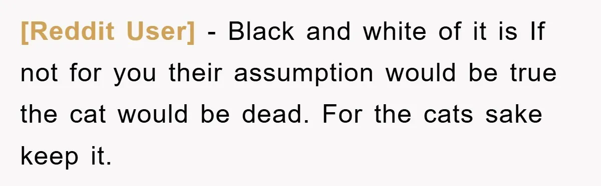 [Reddit User] − Black and white of it is If not for you their assumption would be true the cat would be dead. For the cats sake keep it.