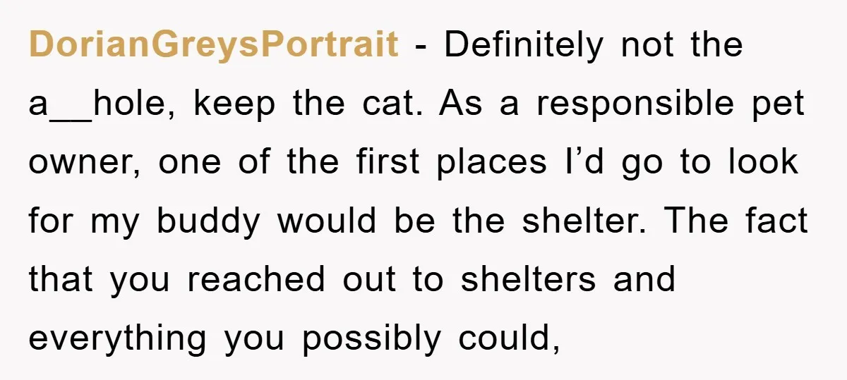 DorianGreysPortrait − Definitely not the a__hole, keep the cat. As a responsible pet owner, one of the first places I’d go to look for my buddy would be the shelter....