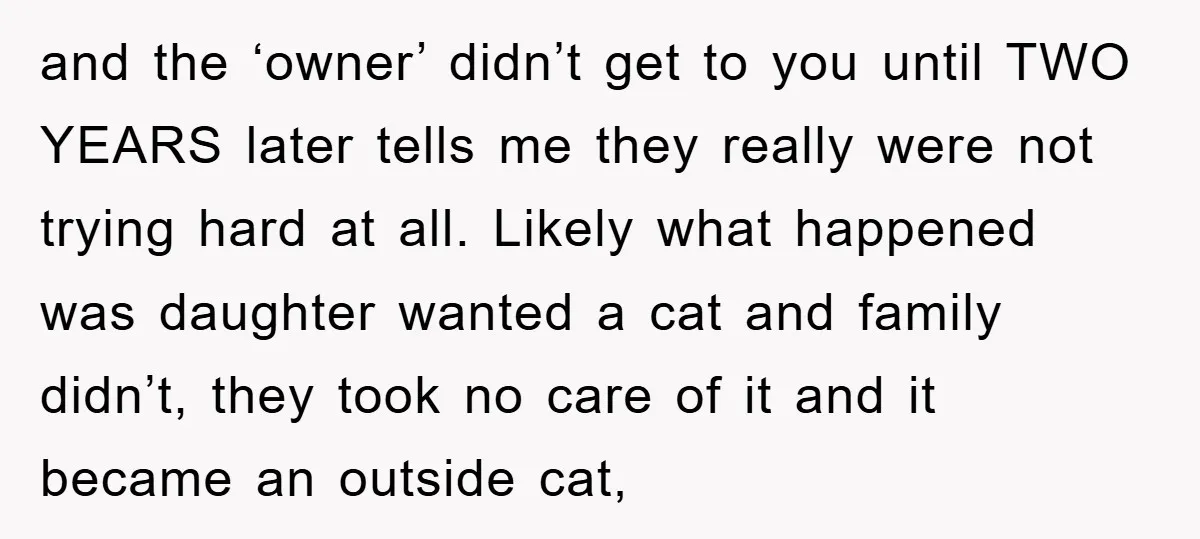 and the ‘owner’ didn’t get to you until TWO YEARS later tells me they really were not trying hard at all. Likely what happened was daughter wanted a cat and...