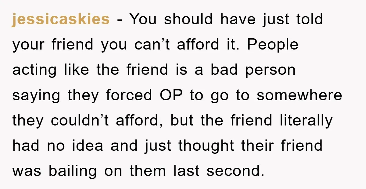 jessicaskies − You should have just told your friend you can’t afford it. People acting like the friend is a bad person saying they forced OP to go to somewhere...