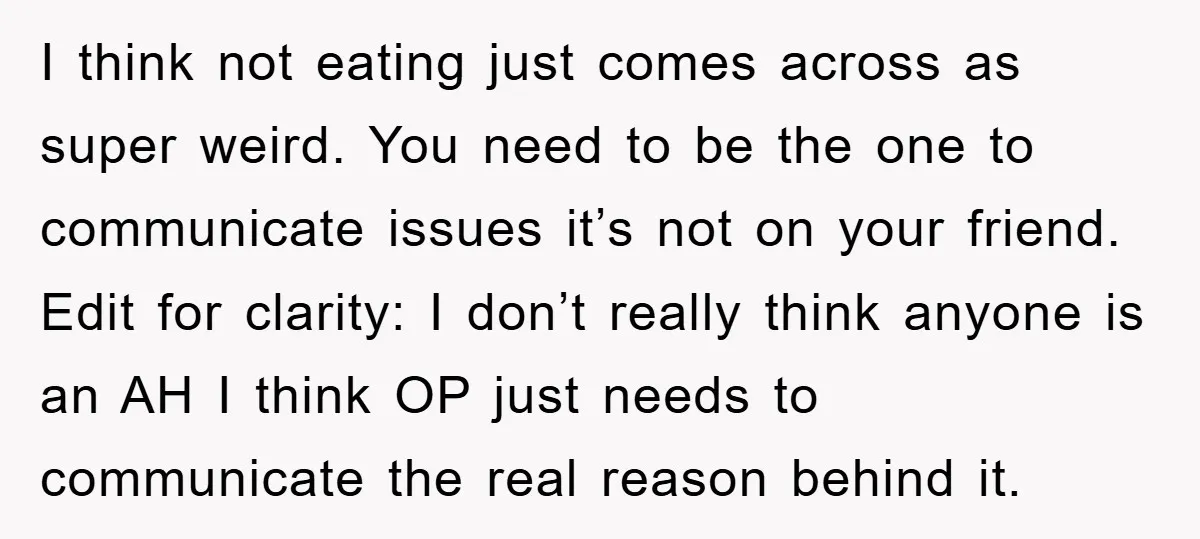 I think not eating just comes across as super weird. You need to be the one to communicate issues it’s not on your friend. Edit for clarity: I don’t really...