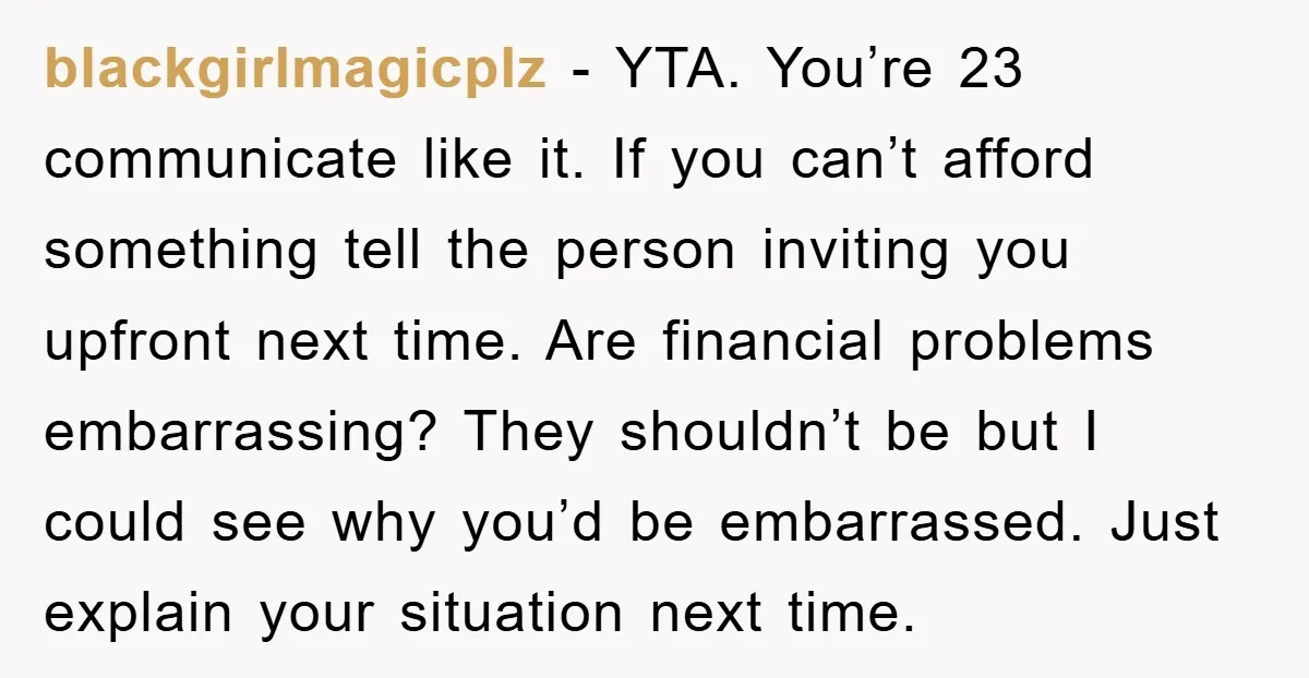 blackgirlmagicplz − YTA. You’re 23 communicate like it. If you can’t afford something tell the person inviting you upfront next time. Are financial problems embarrassing? They shouldn’t be but I...