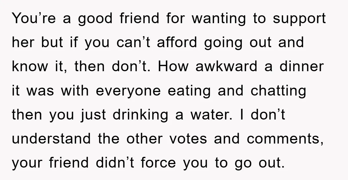 You’re a good friend for wanting to support her but if you can’t afford going out and know it, then don’t. How awkward a dinner it was with everyone eating...