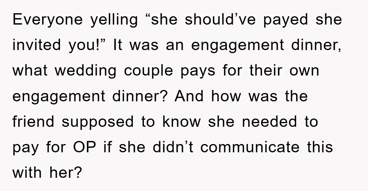 Everyone yelling “she should’ve payed she invited you!” It was an engagement dinner, what wedding couple pays for their own engagement dinner? And how was the friend supposed to know...
