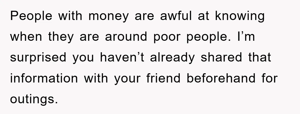 People with money are awful at knowing when they are around poor people. I’m surprised you haven’t already shared that information with your friend beforehand for outings.