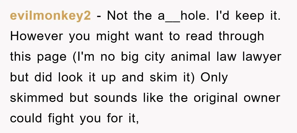 evilmonkey2 − Not the a__hole. I'd keep it. However you might want to read through this page (I'm no big city animal law lawyer but did look it up and...