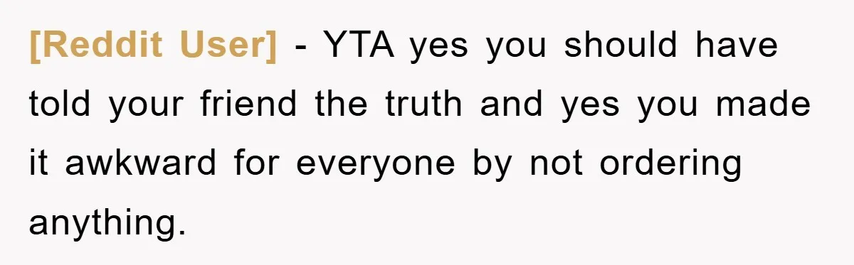 [Reddit User] − YTA yes you should have told your friend the truth and yes you made it awkward for everyone by not ordering anything.