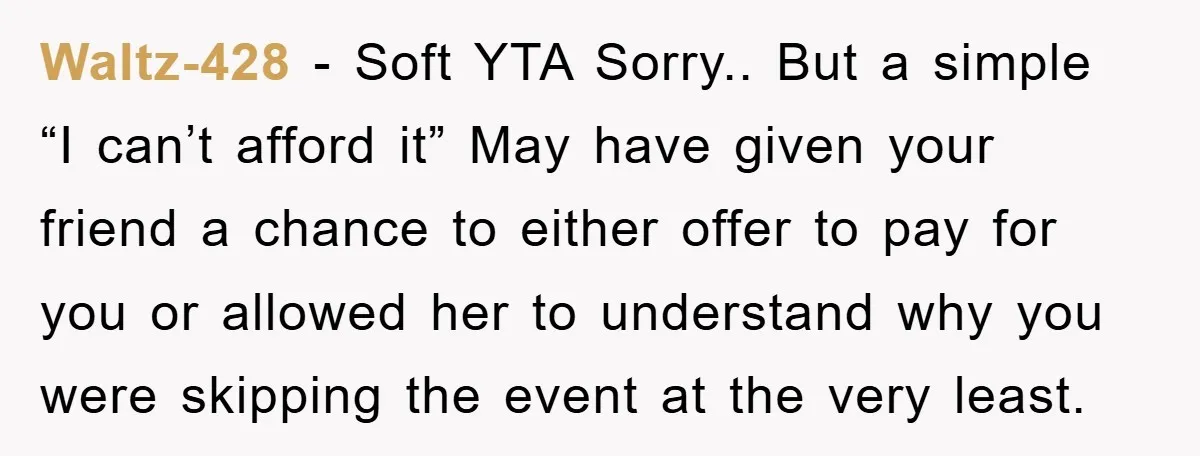 Waltz-428 − Soft YTA Sorry.. But a simple “I can’t afford it” May have given your friend a chance to either offer to pay for you or allowed her to...