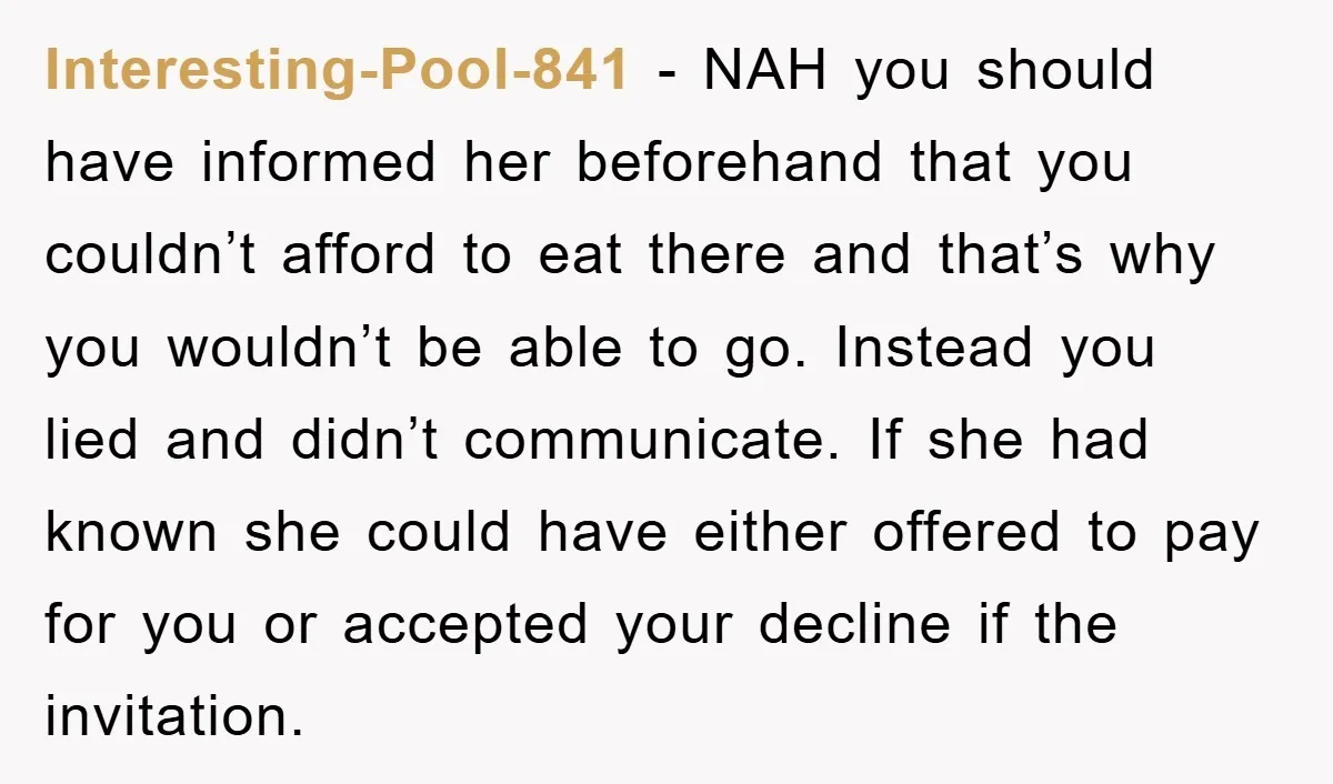 Interesting-Pool-841 − NAH you should have informed her beforehand that you couldn’t afford to eat there and that’s why you wouldn’t be able to go. Instead you lied and didn’t...