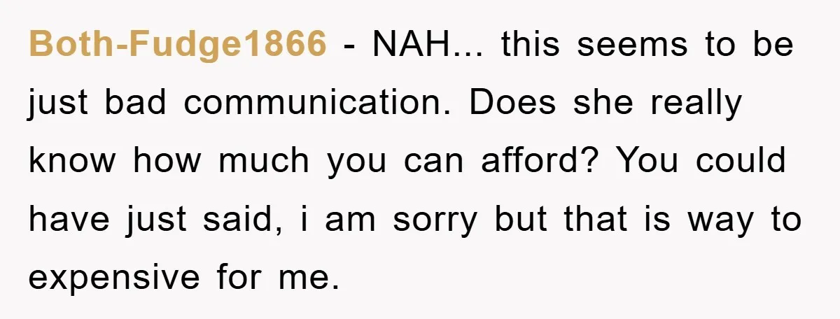 Both-Fudge1866 − NAH... this seems to be just bad communication. Does she really know how much you can afford? You could have just said, i am sorry but that is...