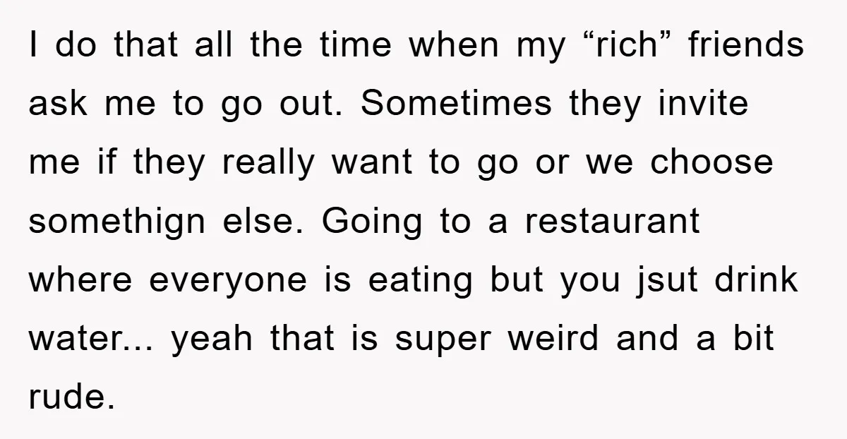 I do that all the time when my “rich” friends ask me to go out. Sometimes they invite me if they really want to go or we choose somethign else....