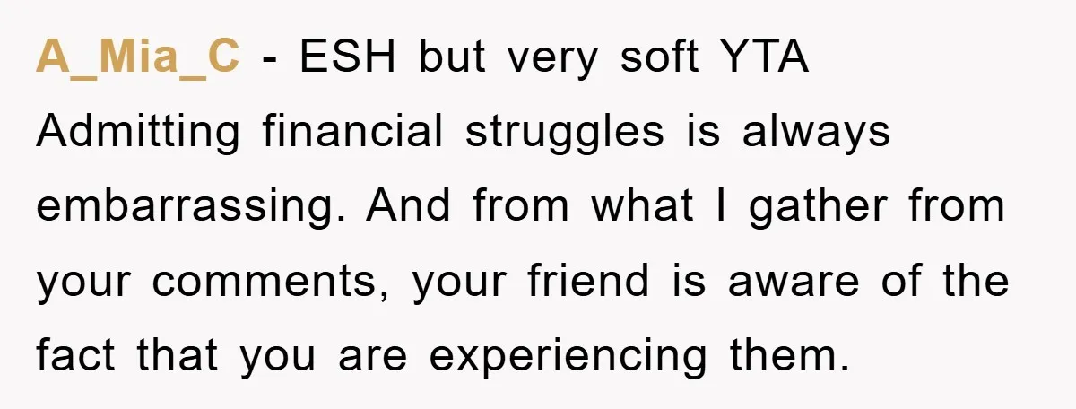 A_Mia_C − ESH but very soft YTA Admitting financial struggles is always embarrassing. And from what I gather from your comments, your friend is aware of the fact that you...