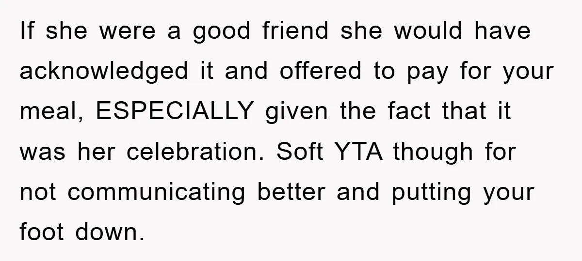 If she were a good friend she would have acknowledged it and offered to pay for your meal, ESPECIALLY given the fact that it was her celebration. Soft YTA though...